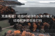 荒唐离谱！结婚时被伴郎玩事件曝光，结婚时伴郎也挨打吗