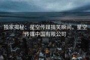 独家揭秘:星空传媒搞笑瞬间,星空传媒中国有限公司 独家揭秘:星空传媒搞笑瞬间,星空传媒中国有限公司