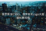 俄罗斯女CSGO，俄罗斯女csgo大姐姐比赛视频