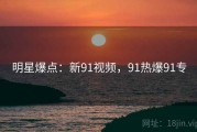 明星爆点:新91视频,91热爆91专 明星爆点:新91视频,91热爆91专