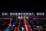 笑疯!樱桃直播的奇葩操作,樱桃直播是个啥 笑疯!樱桃直播的奇葩操作,樱桃直播是个啥