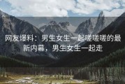 网友爆料:男生女生一起嗟嗟嗟的最新内幕,男生女生一起走 网友爆料:男生女生一起嗟嗟嗟的最新内幕,男生女生一起走
