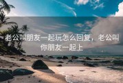 老公叫朋友一起玩怎么回复，老公叫你朋友一起上