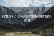 网友爆料:野花视频在线观看的最新内幕 网友爆料:野花视频在线观看的最新内幕