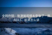 全网炸锅:张津瑜视频太夸张了 · 热点813,张津怎么读 全网炸锅:张津瑜视频太夸张了 · 热点813,张津怎么读