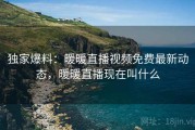 独家爆料:暖暖直播视频免费最新动态,暖暖直播现在叫什么 独家爆料:暖暖直播视频免费最新动态,暖暖直播现在叫什么