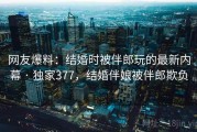 网友爆料：结婚时被伴郎玩的最新内幕 · 独家377，结婚伴娘被伴郎欺负