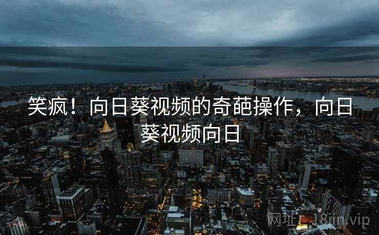 笑疯！向日葵视频的奇葩操作，向日葵视频向日
