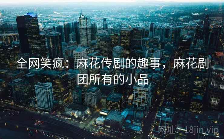 全网笑疯：麻花传剧的趣事，麻花剧团所有的小品