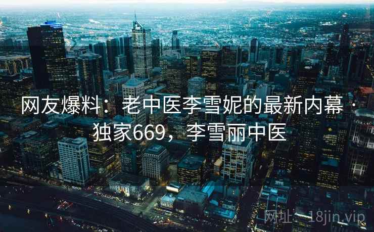 网友爆料：老中医李雪妮的最新内幕 · 独家669，李雪丽中医