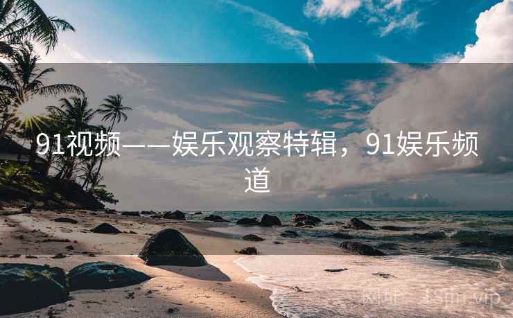 91视频——娱乐观察特辑，91娱乐频道