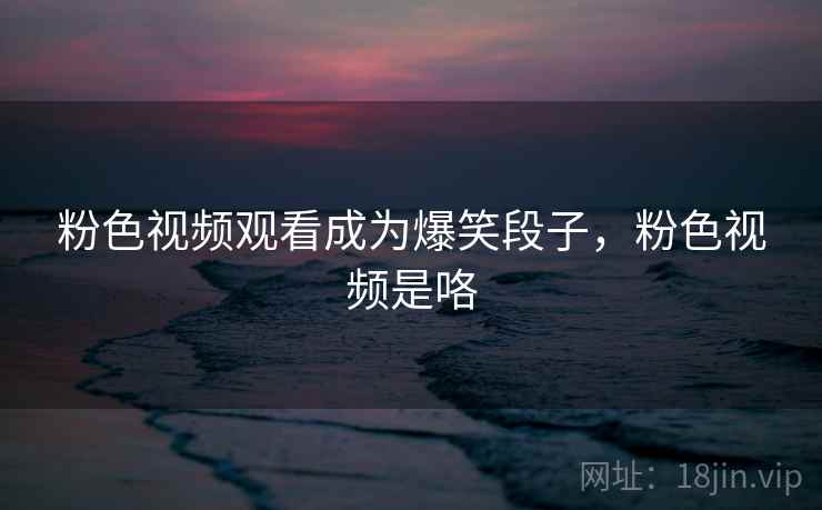 粉色视频观看成为爆笑段子，粉色视频是咯