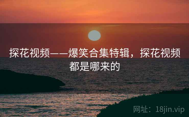 探花视频——爆笑合集特辑，探花视频都是哪来的