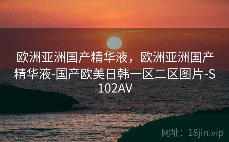 欧洲亚洲国产精华液，欧洲亚洲国产精华液-国产欧美日韩一区二区图片-S102AV
