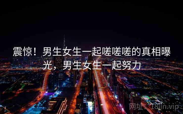 震惊！男生女生一起嗟嗟嗟的真相曝光，男生女生一起努力