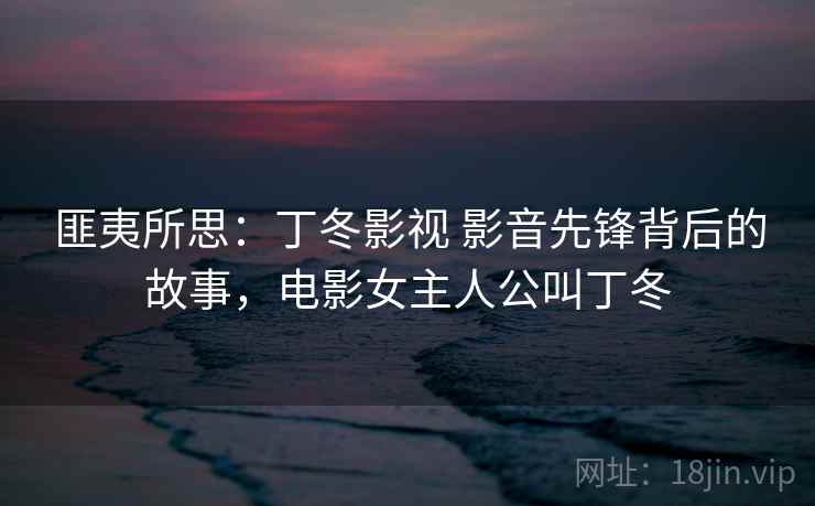 匪夷所思：丁冬影视 影音先锋背后的故事，电影女主人公叫丁冬
