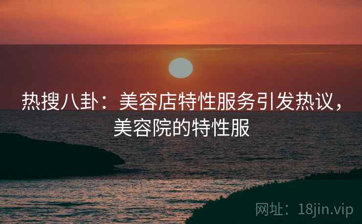 热搜八卦:美容店特性服务引发热议,美容院的特性服 热搜八卦:美容店特性服务引发热议,美容院的特性服