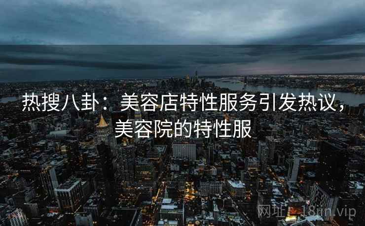 热搜八卦:美容店特性服务引发热议,美容院的特性服 热搜八卦:美容店特性服务引发热议,美容院的特性服