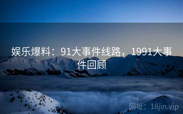 娱乐爆料：91大事件线路，1991大事件回顾