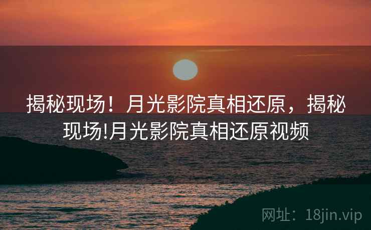 揭秘现场!月光影院真相还原,揭秘现场!月光影院真相还原视频 揭秘现场!月光影院真相还原,揭秘现场!月光影院真相还原视频