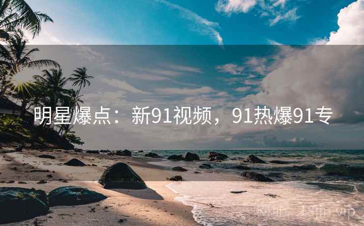 明星爆点:新91视频,91热爆91专 明星爆点:新91视频,91热爆91专