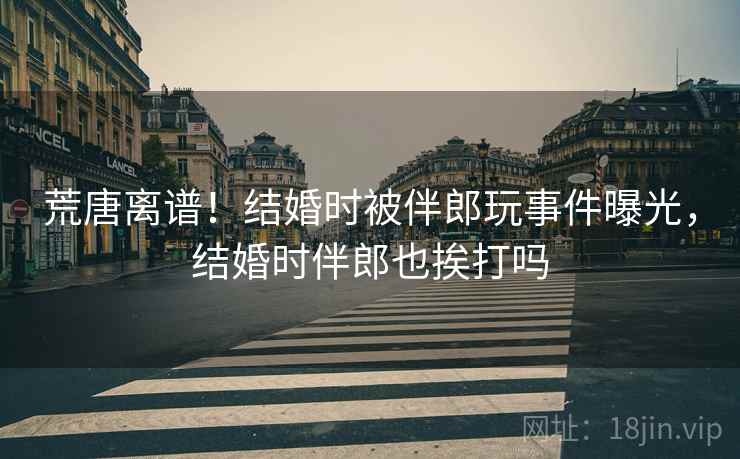 荒唐离谱!结婚时被伴郎玩事件曝光,结婚时伴郎也挨打吗 荒唐离谱!结婚时被伴郎玩事件曝光,结婚时伴郎也挨打吗