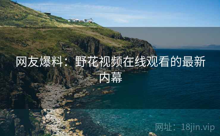 网友爆料:野花视频在线观看的最新内幕 网友爆料:野花视频在线观看的最新内幕