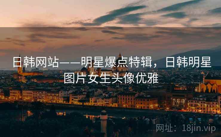 日韩网站——明星爆点特辑,日韩明星图片女生头像优雅 日韩网站——明星爆点特辑,日韩明星图片女生头像优雅