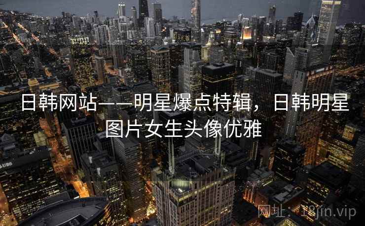 日韩网站——明星爆点特辑,日韩明星图片女生头像优雅 日韩网站——明星爆点特辑,日韩明星图片女生头像优雅