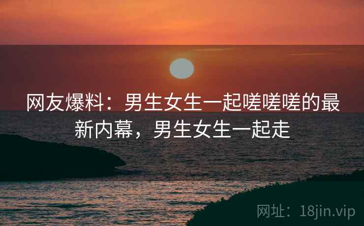 网友爆料:男生女生一起嗟嗟嗟的最新内幕,男生女生一起走 网友爆料:男生女生一起嗟嗟嗟的最新内幕,男生女生一起走
