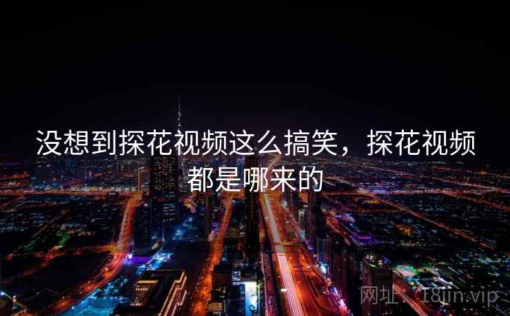 没想到探花视频这么搞笑,探花视频都是哪来的 没想到探花视频这么搞笑,探花视频都是哪来的