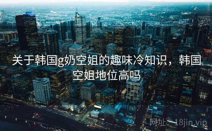 关于韩国g奶空姐的趣味冷知识,韩国空姐地位高吗 关于韩国g奶空姐的趣味冷知识,韩国空姐地位高吗