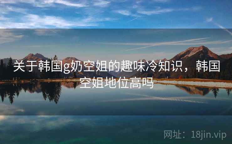 关于韩国g奶空姐的趣味冷知识,韩国空姐地位高吗 关于韩国g奶空姐的趣味冷知识,韩国空姐地位高吗