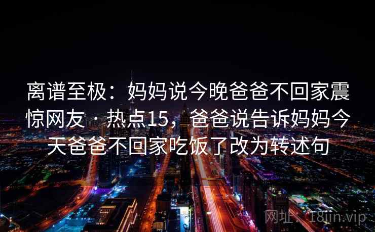 离谱至极：妈妈说今晚爸爸不回家震惊网友 · 热点15，爸爸说告诉妈妈今天爸爸不回家吃饭了改为转述句