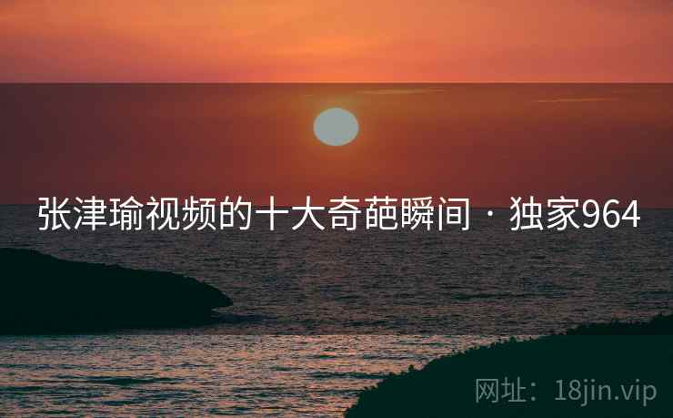 张津瑜视频的十大奇葩瞬间 · 独家964 张津瑜视频的十大奇葩瞬间 · 独家964