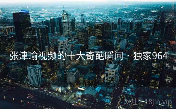 张津瑜视频的十大奇葩瞬间 · 独家964 张津瑜视频的十大奇葩瞬间 · 独家964