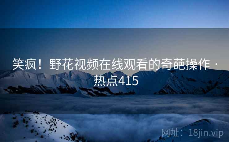 笑疯!野花视频在线观看的奇葩操作 · 热点415 笑疯!野花视频在线观看的奇葩操作 · 热点415