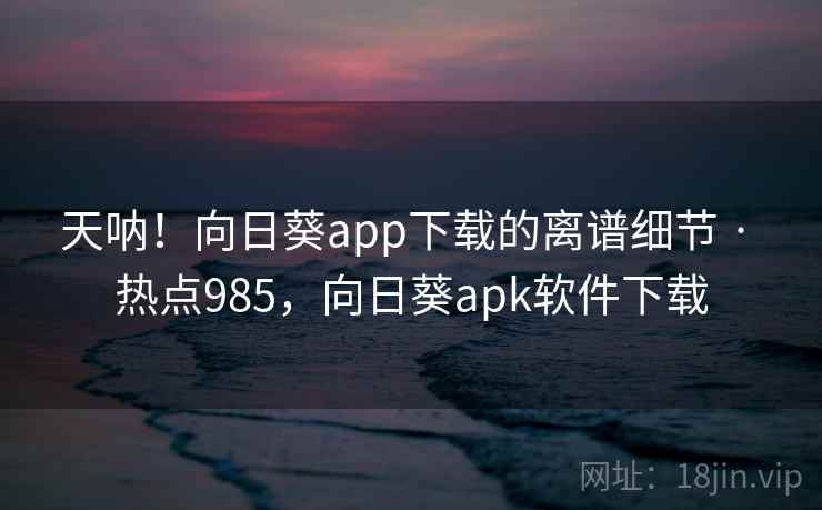 天呐！向日葵app下载的离谱细节 · 热点985，向日葵apk软件下载