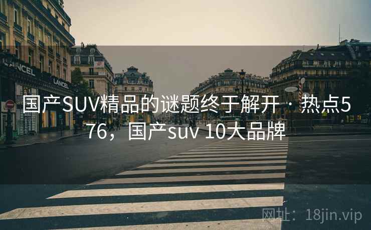 国产SUV精品的谜题终于解开 · 热点576，国产suv 10大品牌