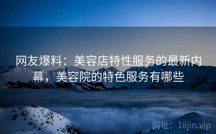 网友爆料:美容店特性服务的最新内幕,美容院的特色服务有哪些 网友爆料:美容店特性服务的最新内幕,美容院的特色服务有哪些