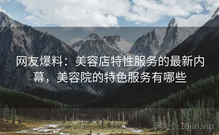 网友爆料:美容店特性服务的最新内幕,美容院的特色服务有哪些 网友爆料:美容店特性服务的最新内幕,美容院的特色服务有哪些