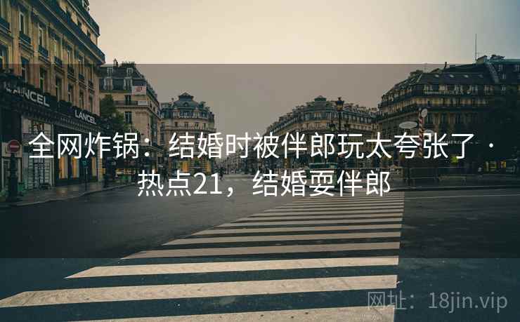 全网炸锅:结婚时被伴郎玩太夸张了 · 热点21,结婚耍伴郎 全网炸锅:结婚时被伴郎玩太夸张了 · 热点21,结婚耍伴郎