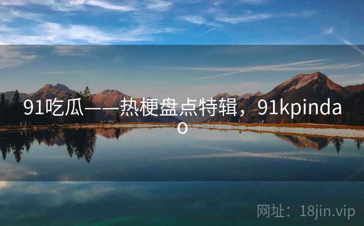 91吃瓜——热梗盘点特辑,91kpindao 91吃瓜——热梗盘点特辑,91kpindao